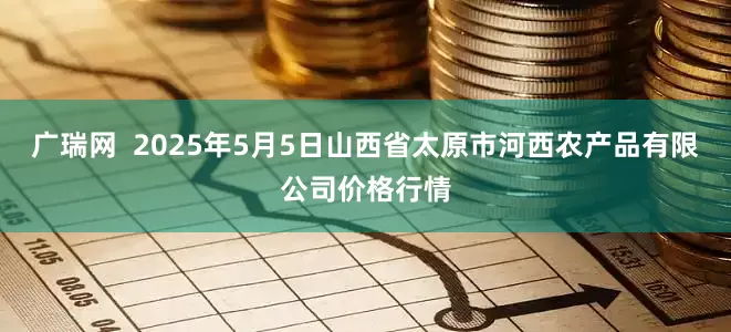 广瑞网  2025年5月5日山西省太原市河西农产品有限公司价格行情