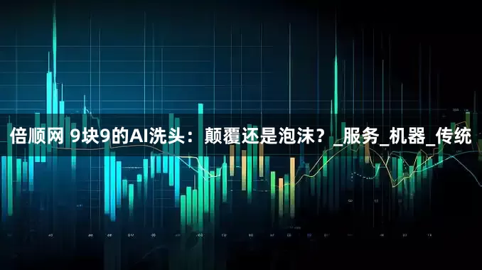 倍顺网 9块9的AI洗头：颠覆还是泡沫？_服务_机器_传统