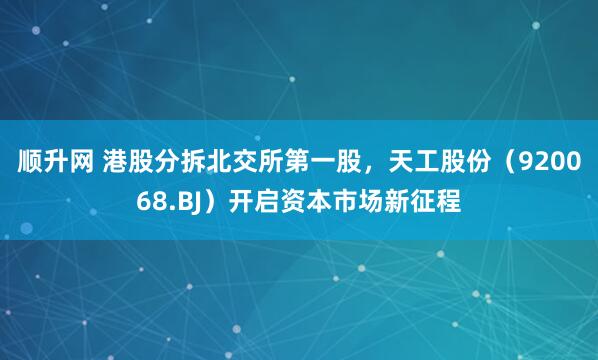顺升网 港股分拆北交所第一股，天工股份（920068.BJ）开启资本市场新征程