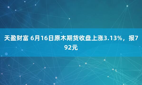 天盈财富 6月16日原木期货收盘上涨3.13%，报792元