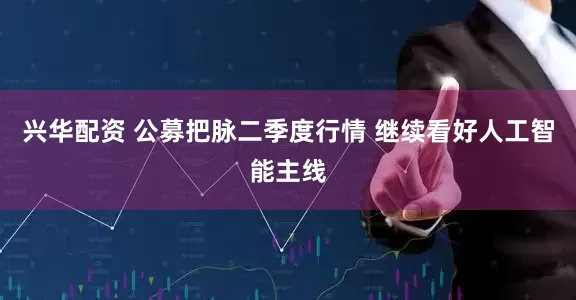 兴华配资 公募把脉二季度行情 继续看好人工智能主线