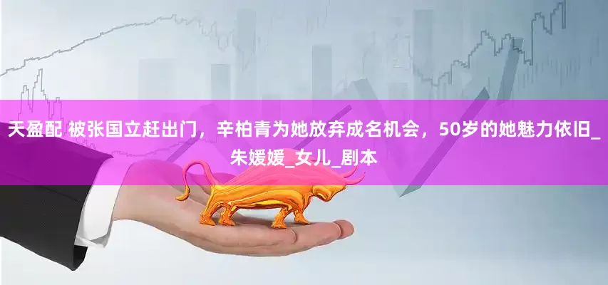 天盈配 被张国立赶出门，辛柏青为她放弃成名机会，50岁的她魅力依旧_朱媛媛_女儿_剧本