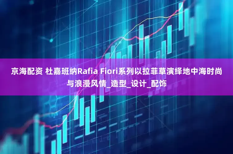 京海配资 杜嘉班纳Rafia Fiori系列以拉菲草演绎地中海时尚与浪漫风情_造型_设计_配饰