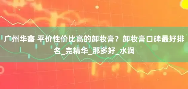 广州华鑫 平价性价比高的卸妆膏？卸妆膏口碑最好排名_完精华_那多好_水润
