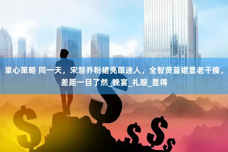 掌心策略 同一天，宋慧乔粉裙亮眼迷人，全智贤蓝裙显老干瘦，差距一目了然_晚宴_礼服_显得
