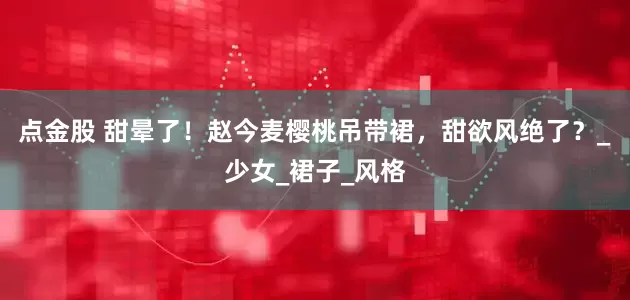 点金股 甜晕了！赵今麦樱桃吊带裙，甜欲风绝了？_少女_裙子_风格