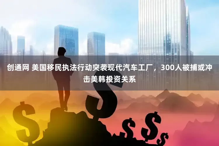 创通网 美国移民执法行动突袭现代汽车工厂，300人被捕或冲击美韩投资关系