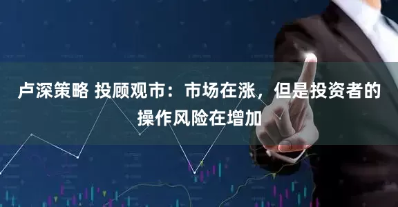 卢深策略 投顾观市：市场在涨，但是投资者的操作风险在增加