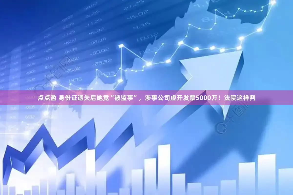 点点盈 身份证遗失后她竟“被监事”，涉事公司虚开发票5000万！法院这样判