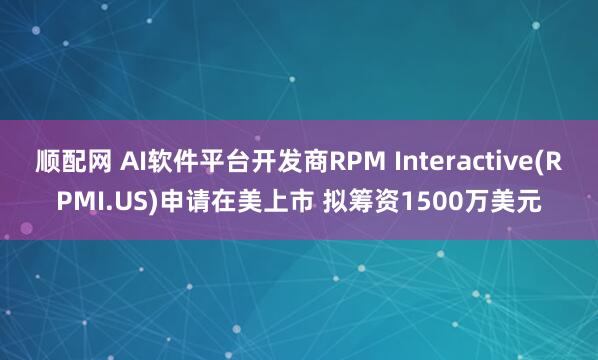 顺配网 AI软件平台开发商RPM Interactive(RPMI.US)申请在美上市 拟筹资1500万美元