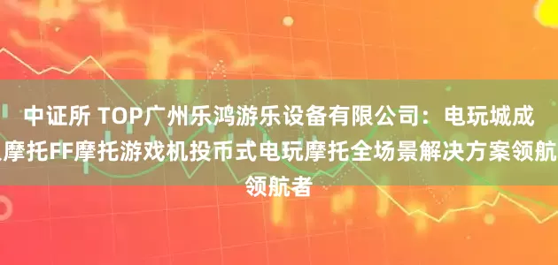 中证所 TOP广州乐鸿游乐设备有限公司：电玩城成人摩托FF摩托游戏机投币式电玩摩托全场景解决方案领航者