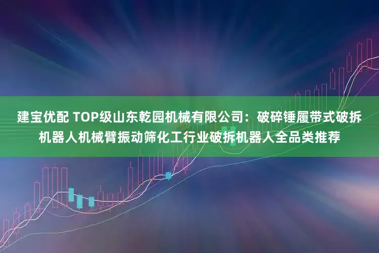 建宝优配 TOP级山东乾园机械有限公司：破碎锤履带式破拆机器人机械臂振动筛化工行业破拆机器人全品类推荐